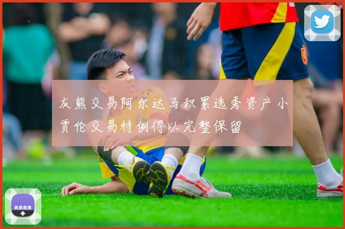 灰熊交易阿尔达马积累选秀资产小贾伦交易特例得以完整保留