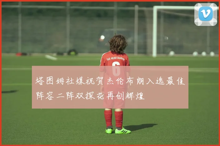 塔图姆社媒祝贺杰伦布朗入选最佳阵容二阵双探花再创辉煌