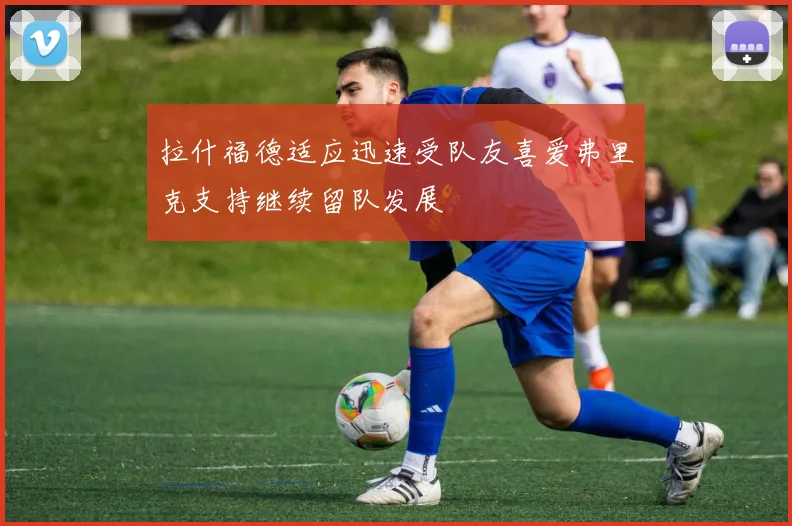 拉什福德适应迅速受队友喜爱弗里克支持继续留队发展