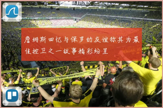 詹姆斯回忆与保罗的友谊称其为最佳控卫之一故事精彩纷呈
