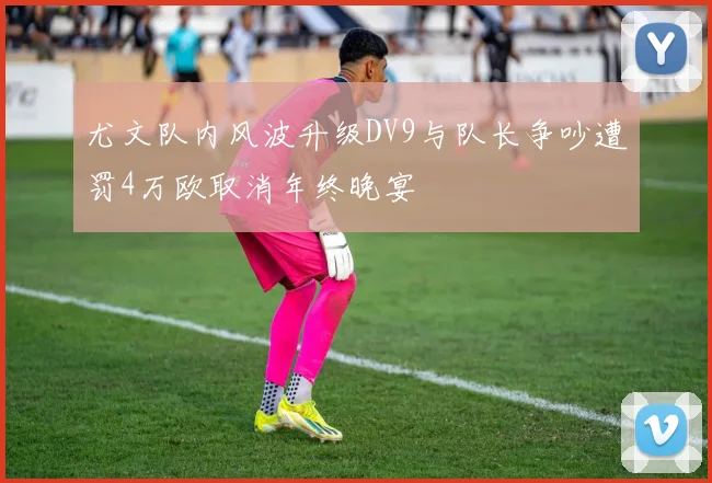 尤文队内风波升级DV9与队长争吵遭罚4万欧取消年终晚宴