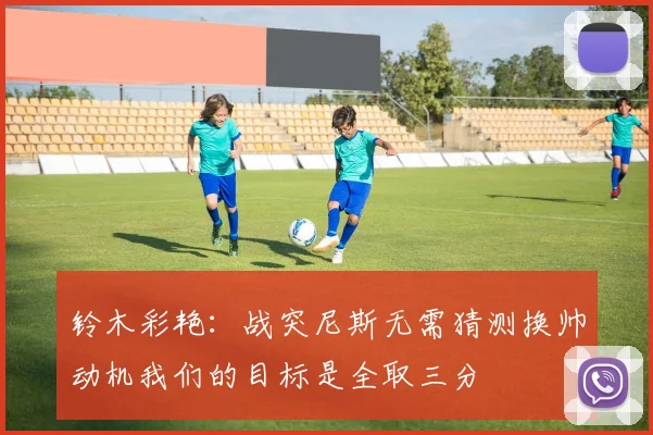 铃木彩艳：战突尼斯无需猜测换帅动机我们的目标是全取三分
