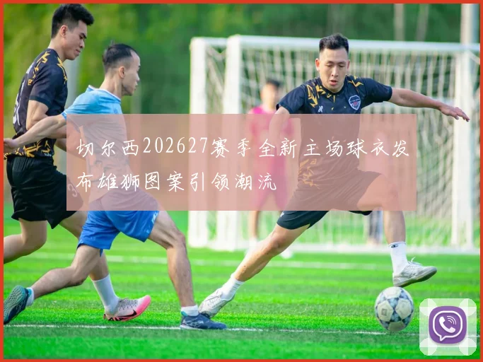 切尔西202627赛季全新主场球衣发布雄狮图案引领潮流