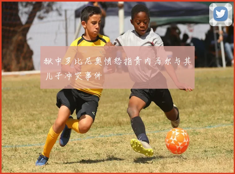 狱中罗比尼奥愤怒指责内马尔与其儿子冲突事件