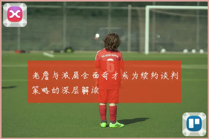 老詹与浓眉会面奇才或为续约谈判策略的深层解读