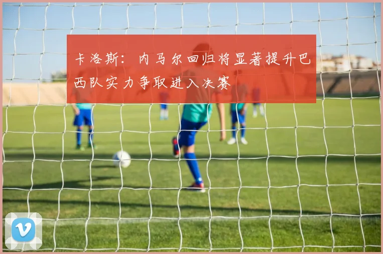 卡洛斯：内马尔回归将显著提升巴西队实力争取进入决赛