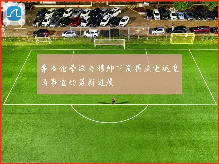 弗洛伦蒂诺与穆帅下周再谈重返皇马事宜的最新进展