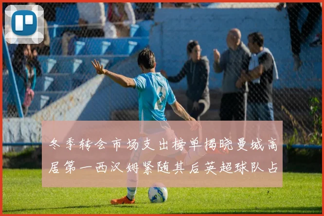 冬季转会市场支出榜单揭晓曼城高居第一西汉姆紧随其后英超球队占据五席